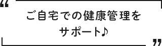 ご自宅での健康管理をサポート♪